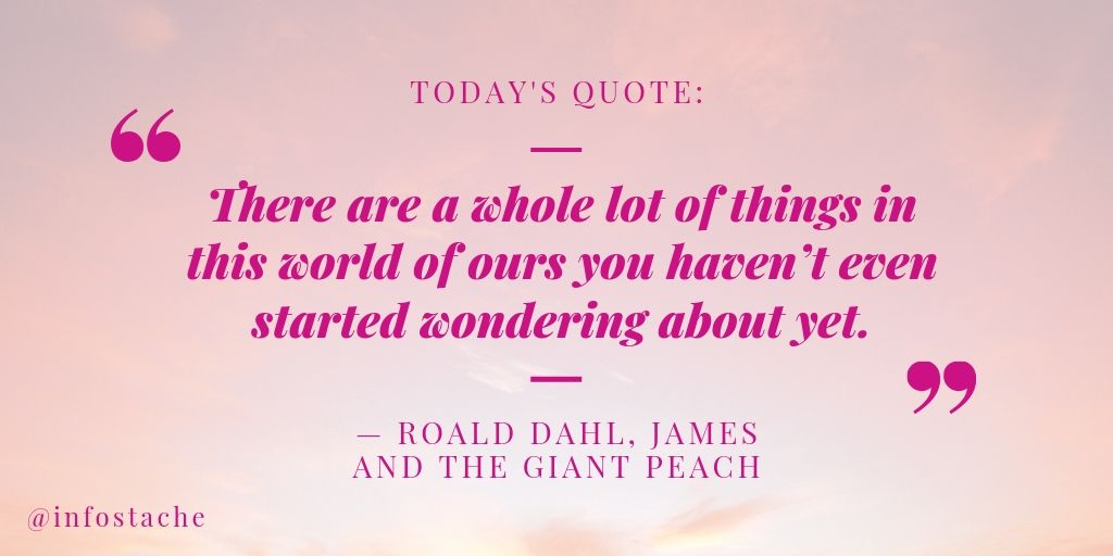 “There are a whole lot of things in this world of ours you haven’t even started wondering about yet.” — Roald Dahl, James and the Giant Peach