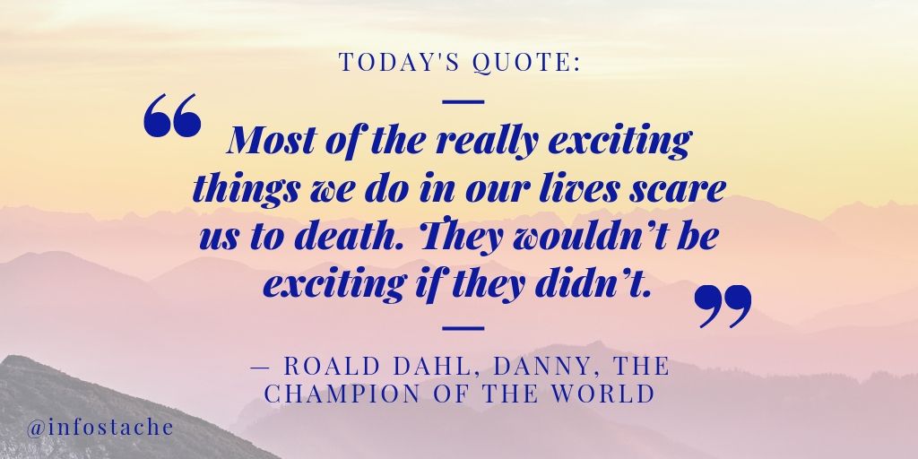 “Most of the really exciting things we do in our lives scare us to death. They wouldn’t be exciting if they didn’t.” — Roald Dahl, Danny, The Champion of the World